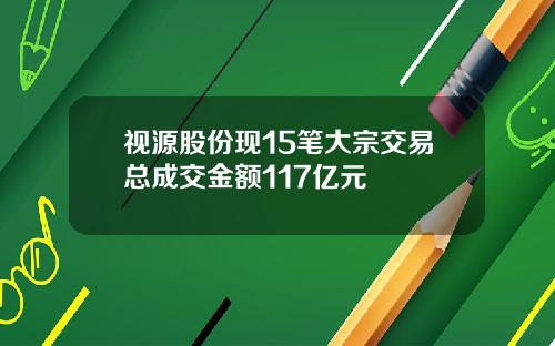 视源股份现15笔大宗交易总成交金额117亿元