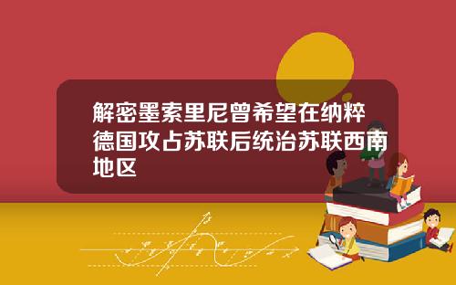 解密墨索里尼曾希望在纳粹德国攻占苏联后统治苏联西南地区