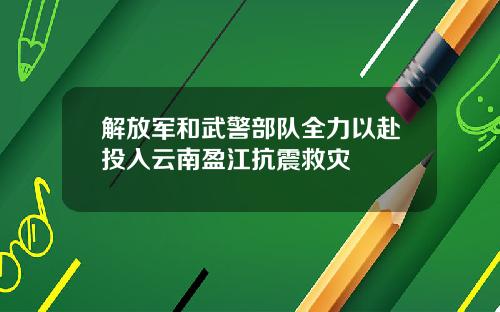解放军和武警部队全力以赴投入云南盈江抗震救灾