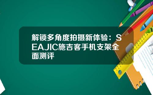 解锁多角度拍摄新体验：SEAJIC施吉客手机支架全面测评