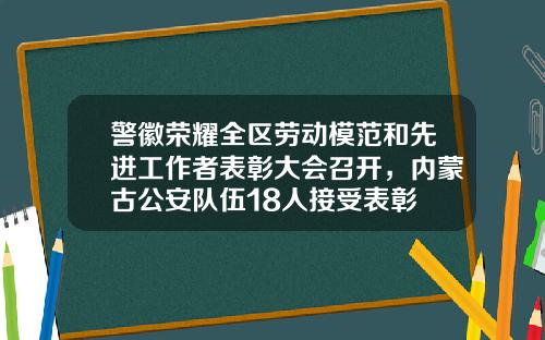 警徽荣耀全区劳动模范和先进工作者表彰大会召开，内蒙古公安队伍18人接受表彰