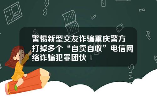 警惕新型交友诈骗重庆警方打掉多个“自卖自收”电信网络诈骗犯罪团伙