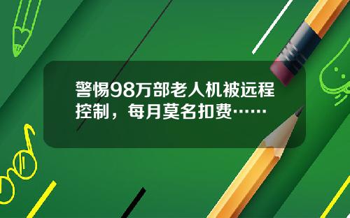 警惕98万部老人机被远程控制，每月莫名扣费……