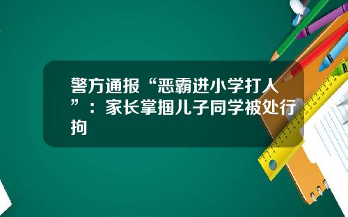 警方通报“恶霸进小学打人”：家长掌掴儿子同学被处行拘
