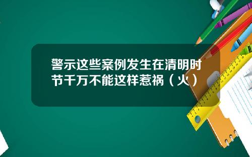警示这些案例发生在清明时节千万不能这样惹祸（火）