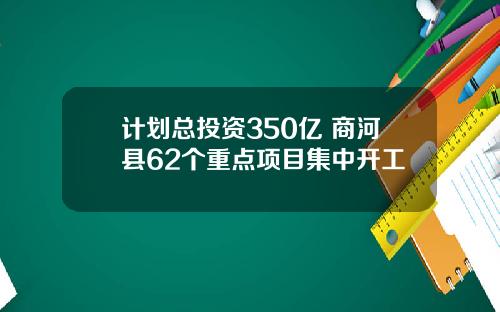 计划总投资350亿 商河县62个重点项目集中开工