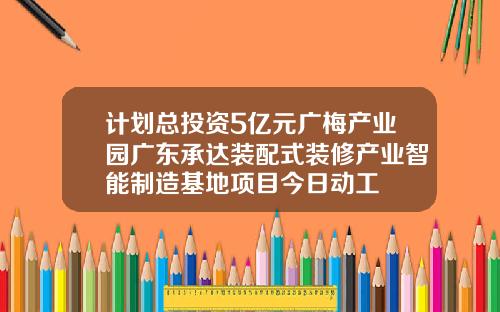 计划总投资5亿元广梅产业园广东承达装配式装修产业智能制造基地项目今日动工
