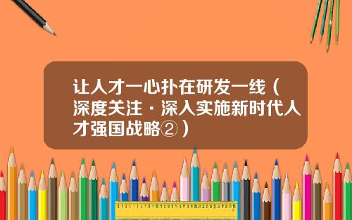 让人才一心扑在研发一线（深度关注·深入实施新时代人才强国战略②）