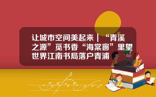 让城市空间美起来｜“青溪之源”觅书香“海棠窗”里望世界江南书局落户青浦