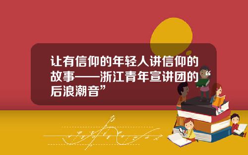 让有信仰的年轻人讲信仰的故事——浙江青年宣讲团的“后浪潮音”