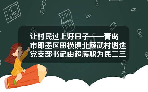让村民过上好日子——青岛市即墨区田横镇北颜武村遴选党支部书记由超履职为民二三事