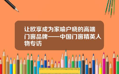让欧享成为家喻户晓的高端门窗品牌——中国门窗精英人物专访