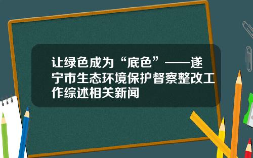 让绿色成为“底色”——遂宁市生态环境保护督察整改工作综述相关新闻