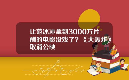 让范冰冰拿到3000万片酬的电影没戏了？《大轰炸》取消公映
