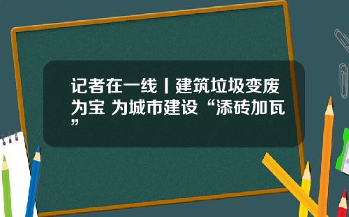 记者在一线丨建筑垃圾变废为宝 为城市建设“添砖加瓦”