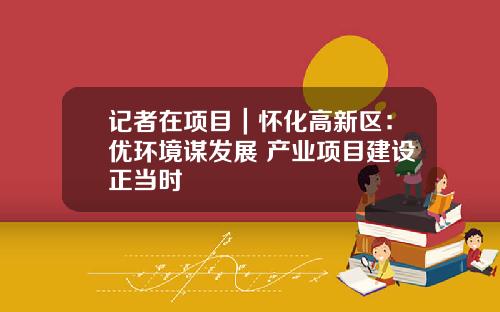 记者在项目｜怀化高新区：优环境谋发展 产业项目建设正当时