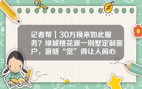 记者帮｜30万换来如此服务？绿城桃花源一别墅定制窗户，窗缝“宽”得让人闹心