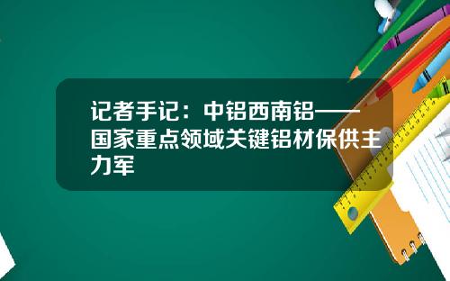 记者手记：中铝西南铝——国家重点领域关键铝材保供主力军