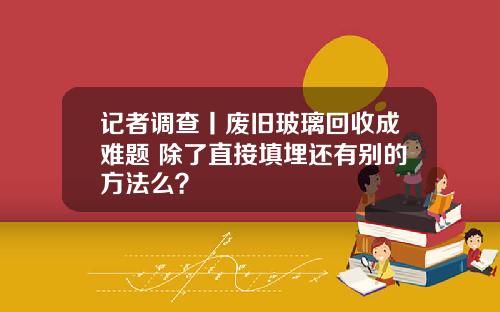 记者调查丨废旧玻璃回收成难题 除了直接填埋还有别的方法么？