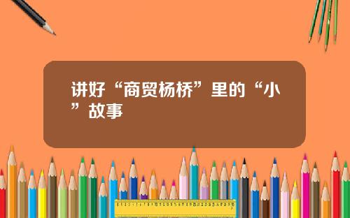 讲好“商贸杨桥”里的“小”故事