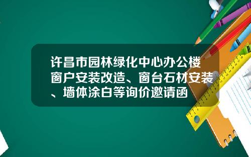 许昌市园林绿化中心办公楼窗户安装改造、窗台石材安装、墙体涂白等询价邀请函