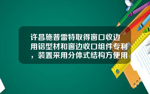 许昌施普雷特取得窗口收边用铝型材和窗边收口组件专利，装置采用分体式结构方便用户需求