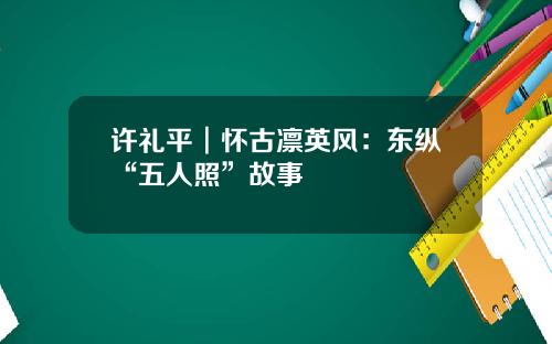 许礼平︱怀古凛英风：东纵“五人照”故事