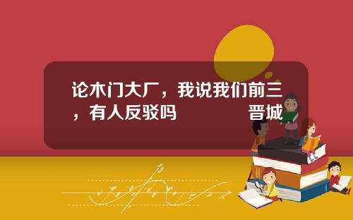 论木门大厂，我说我们前三，有人反驳吗😎晋城