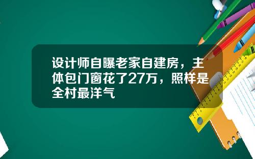 设计师自曝老家自建房，主体包门窗花了27万，照样是全村最洋气