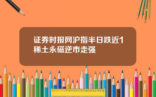 证券时报网沪指半日跌近1稀土永磁逆市走强