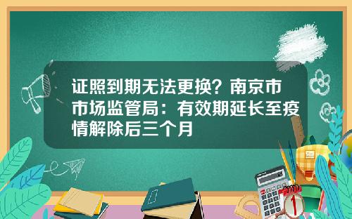 证照到期无法更换？南京市市场监管局：有效期延长至疫情解除后三个月