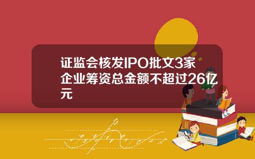 证监会核发IPO批文3家企业筹资总金额不超过26亿元