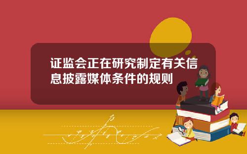 证监会正在研究制定有关信息披露媒体条件的规则