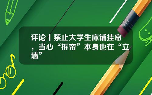 评论丨禁止大学生床铺挂帘，当心“拆帘”本身也在“立墙”