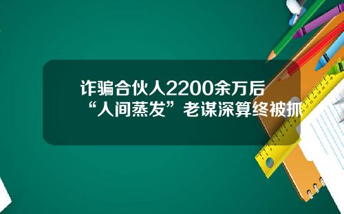 诈骗合伙人2200余万后“人间蒸发”老谋深算终被抓