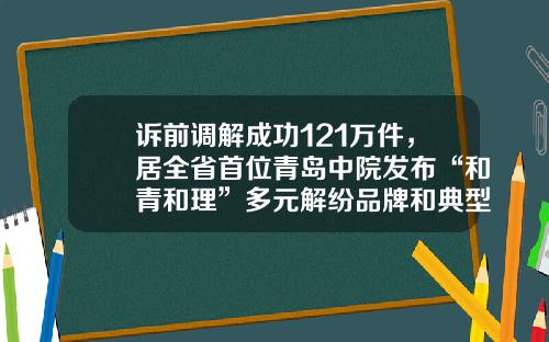 诉前调解成功121万件，居全省首位青岛中院发布“和青和理”多元解纷品牌和典型案事例
