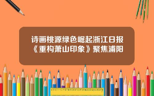 诗画桃源绿色崛起浙江日报《重构萧山印象》聚焦浦阳