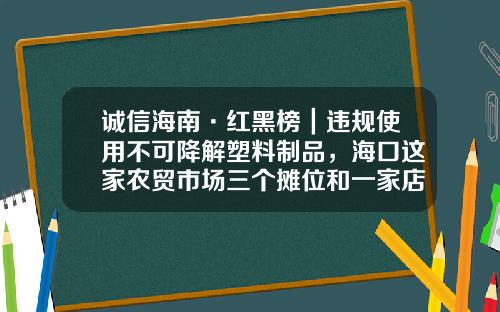 诚信海南·红黑榜｜违规使用不可降解塑料制品，海口这家农贸市场三个摊位和一家店铺被查