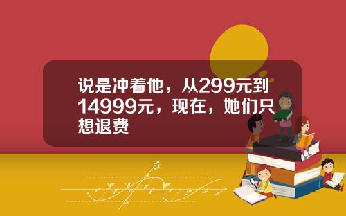 说是冲着他，从299元到14999元，现在，她们只想退费