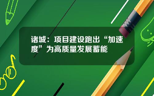 诸城：项目建设跑出“加速度”为高质量发展蓄能