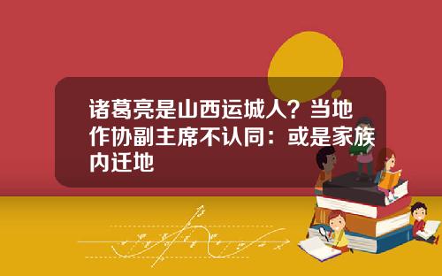 诸葛亮是山西运城人？当地作协副主席不认同：或是家族内迁地