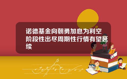 诺德基金向朝勇加息为利空阶段性出尽周期性行情有望延续