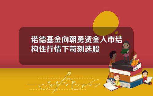 诺德基金向朝勇资金入市结构性行情下苛刻选股