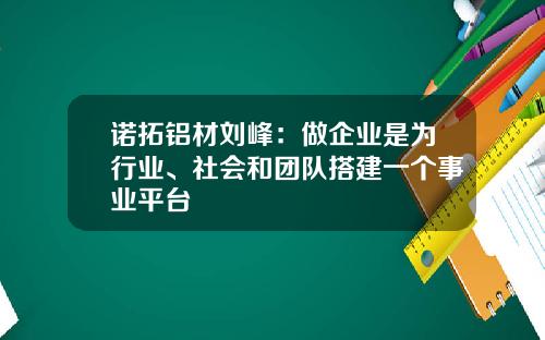 诺拓铝材刘峰：做企业是为行业、社会和团队搭建一个事业平台