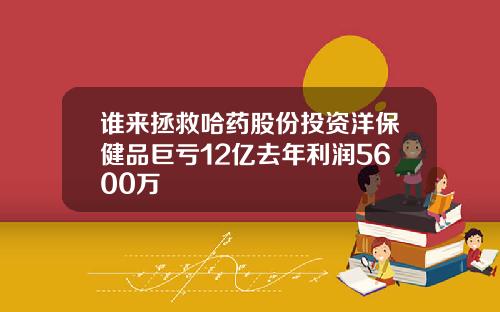 谁来拯救哈药股份投资洋保健品巨亏12亿去年利润5600万