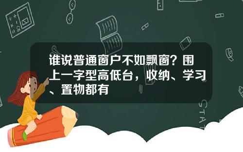 谁说普通窗户不如飘窗？围上一字型高低台，收纳、学习、置物都有