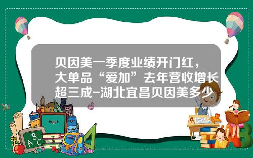 贝因美一季度业绩开门红，大单品“爱加”去年营收增长超三成-湖北宜昌贝因美多少钱