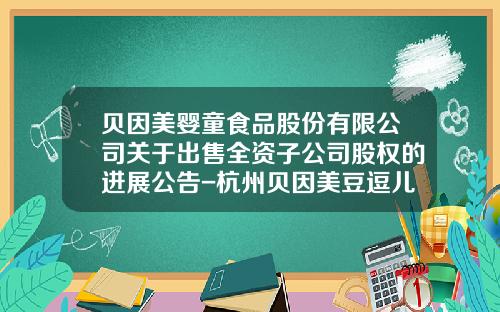 贝因美婴童食品股份有限公司关于出售全资子公司股权的进展公告-杭州贝因美豆逗儿童营养食品有限公司