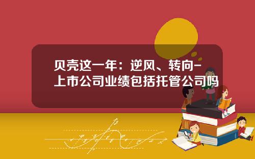 贝壳这一年：逆风、转向-上市公司业绩包括托管公司吗
