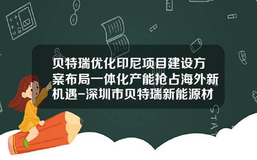 贝特瑞优化印尼项目建设方案布局一体化产能抢占海外新机遇-深圳市贝特瑞新能源材料有限公司
